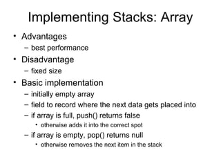 Implementing Stacks: Array
• Advantages
– best performance
• Disadvantage
– fixed size
• Basic implementation
– initially empty array
– field to record where the next data gets placed into
– if array is full, push() returns false
• otherwise adds it into the correct spot
– if array is empty, pop() returns null
• otherwise removes the next item in the stack
 