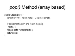pop() Method (array based)
public Object pop() {
if(nextIn == 0) { return null; } // stack is empty
// decrement nextIn and return the data
nextIn--;
Object data = stack[nextIn];
return data;
}
 