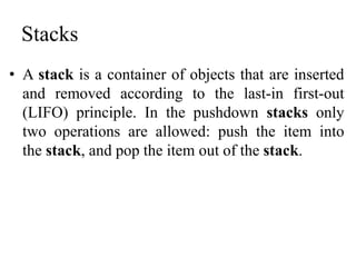 Stacks
• A stack is a container of objects that are inserted
and removed according to the last-in first-out
(LIFO) principle. In the pushdown stacks only
two operations are allowed: push the item into
the stack, and pop the item out of the stack.
 