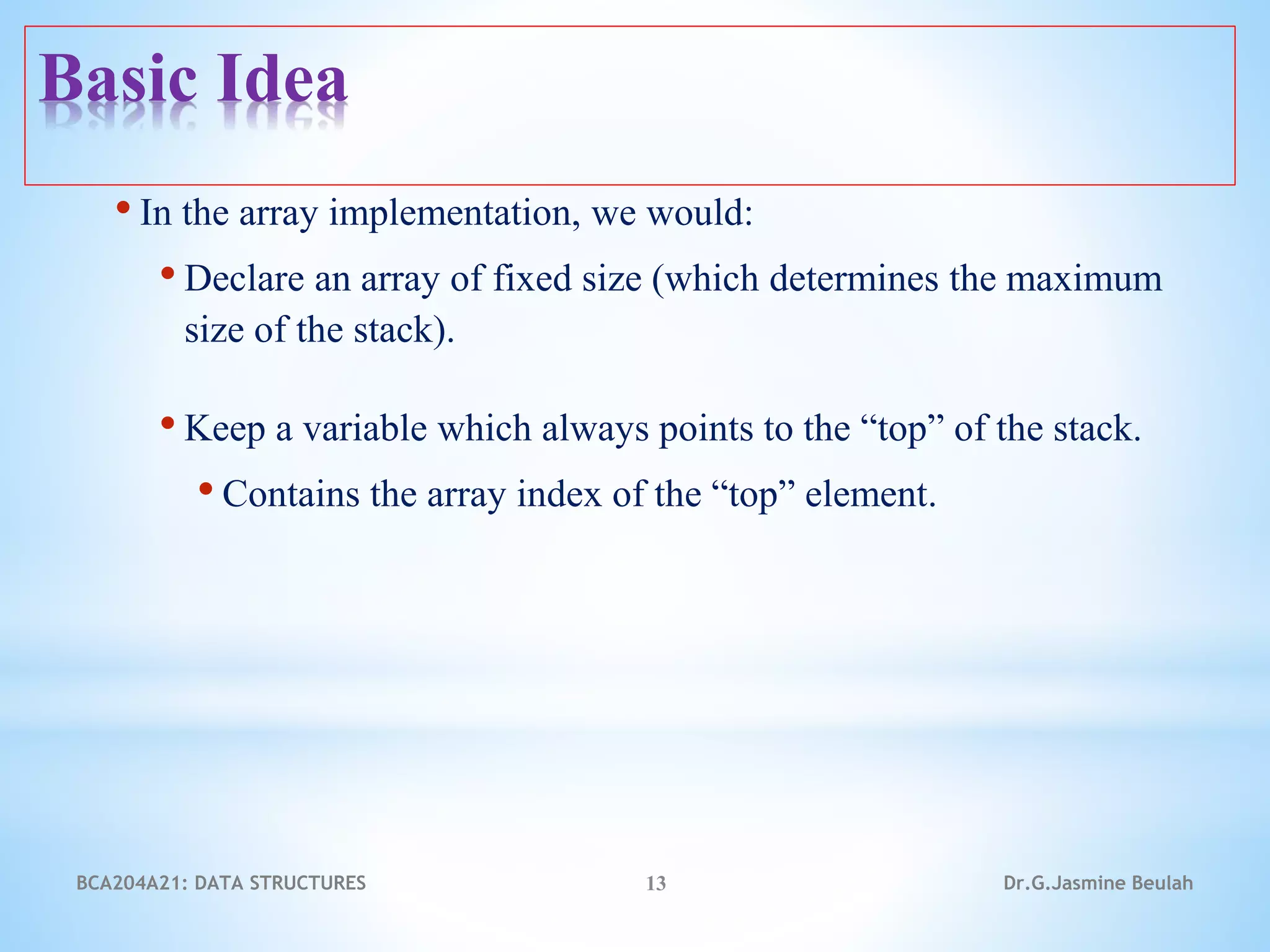 • In the array implementation, we would:
• Declare an array of fixed size (which determines the maximum
size of the stack).
• Keep a variable which always points to the “top” of the stack.
• Contains the array index of the “top” element.
13
Basic Idea
Dr.G.Jasmine Beulah
BCA204A21: DATA STRUCTURES
 