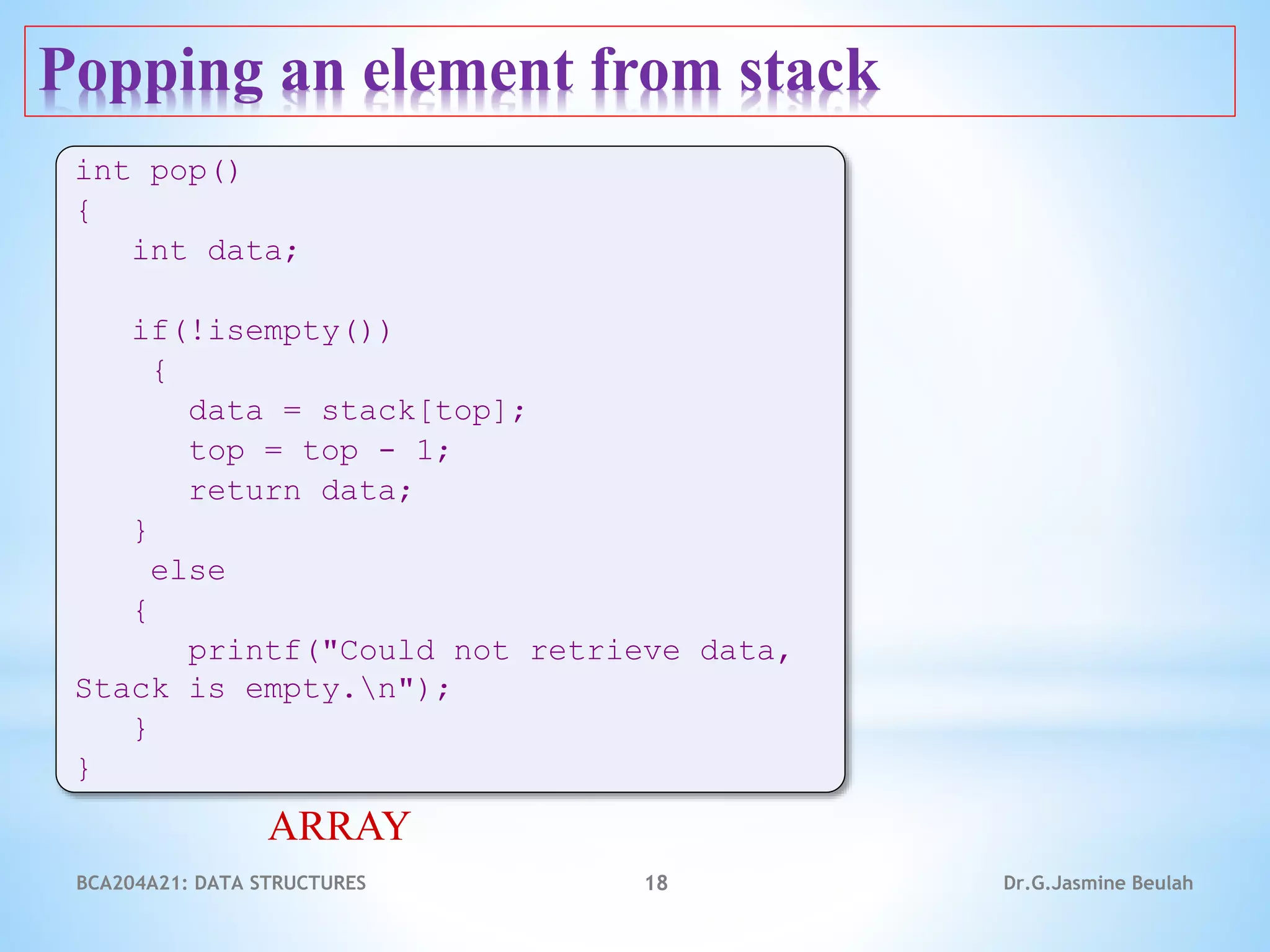 Popping an element from stack
18
int pop()
{
int data;
if(!isempty())
{
data = stack[top];
top = top - 1;
return data;
}
else
{
printf("Could not retrieve data,
Stack is empty.n");
}
}
ARRAY
Dr.G.Jasmine Beulah
BCA204A21: DATA STRUCTURES
 