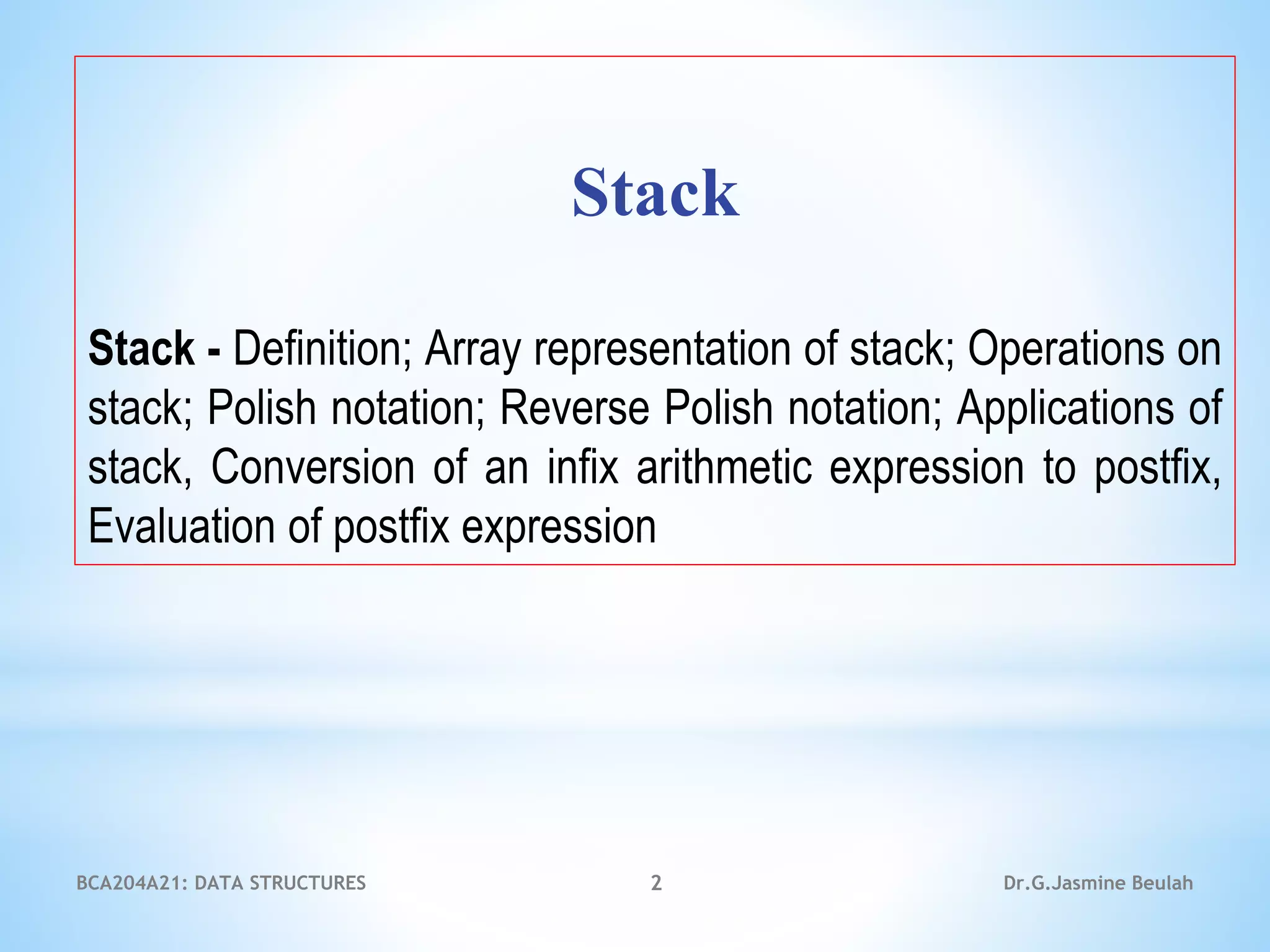 Stack
Stack - Definition; Array representation of stack; Operations on
stack; Polish notation; Reverse Polish notation; Applications of
stack, Conversion of an infix arithmetic expression to postfix,
Evaluation of postfix expression
2 Dr.G.Jasmine Beulah
BCA204A21: DATA STRUCTURES
 