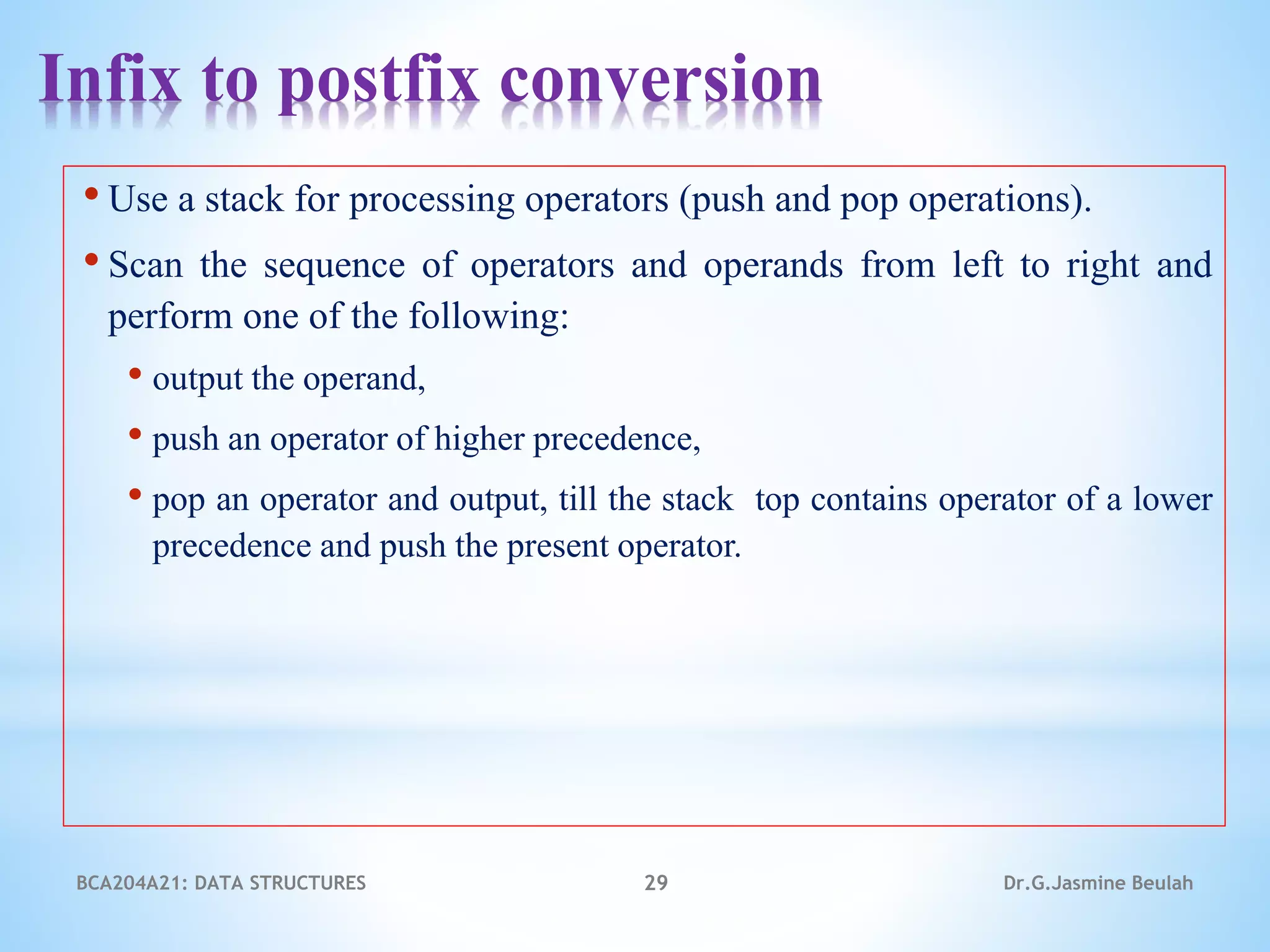 Infix to postfix conversion
• Use a stack for processing operators (push and pop operations).
• Scan the sequence of operators and operands from left to right and
perform one of the following:
• output the operand,
• push an operator of higher precedence,
• pop an operator and output, till the stack top contains operator of a lower
precedence and push the present operator.
BCA204A21: DATA STRUCTURES 29 Dr.G.Jasmine Beulah
 
