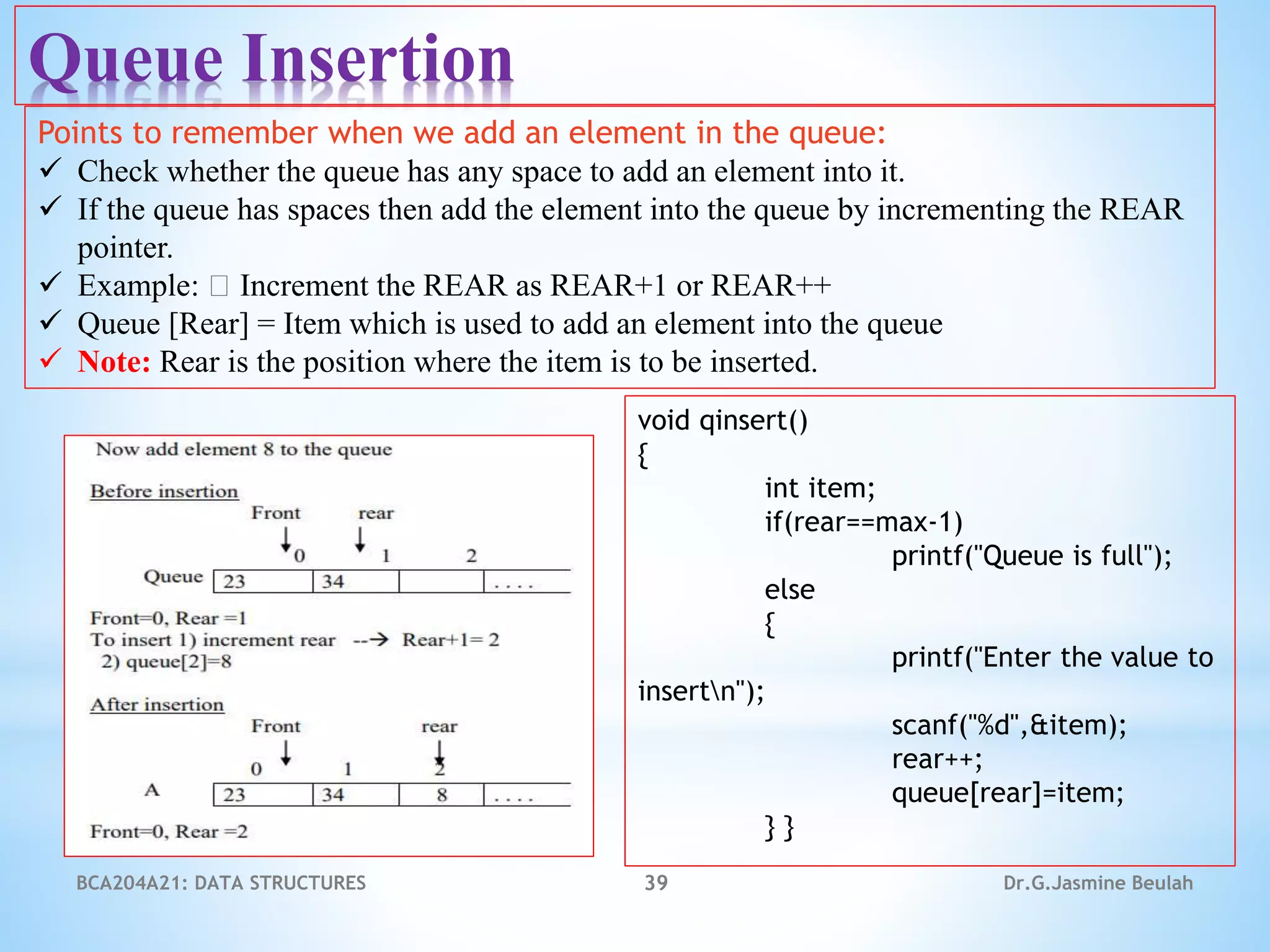 BCA204A21: DATA STRUCTURES 39 Dr.G.Jasmine Beulah
Queue Insertion
Points to remember when we add an element in the queue:
 Check whether the queue has any space to add an element into it.
 If the queue has spaces then add the element into the queue by incrementing the REAR
pointer.
 Example: Increment the REAR as REAR+1 or REAR++
 Queue [Rear] = Item which is used to add an element into the queue
 Note: Rear is the position where the item is to be inserted.
void qinsert()
{
int item;
if(rear==max-1)
printf("Queue is full");
else
{
printf("Enter the value to
insertn");
scanf("%d",&item);
rear++;
queue[rear]=item;
} }
 
