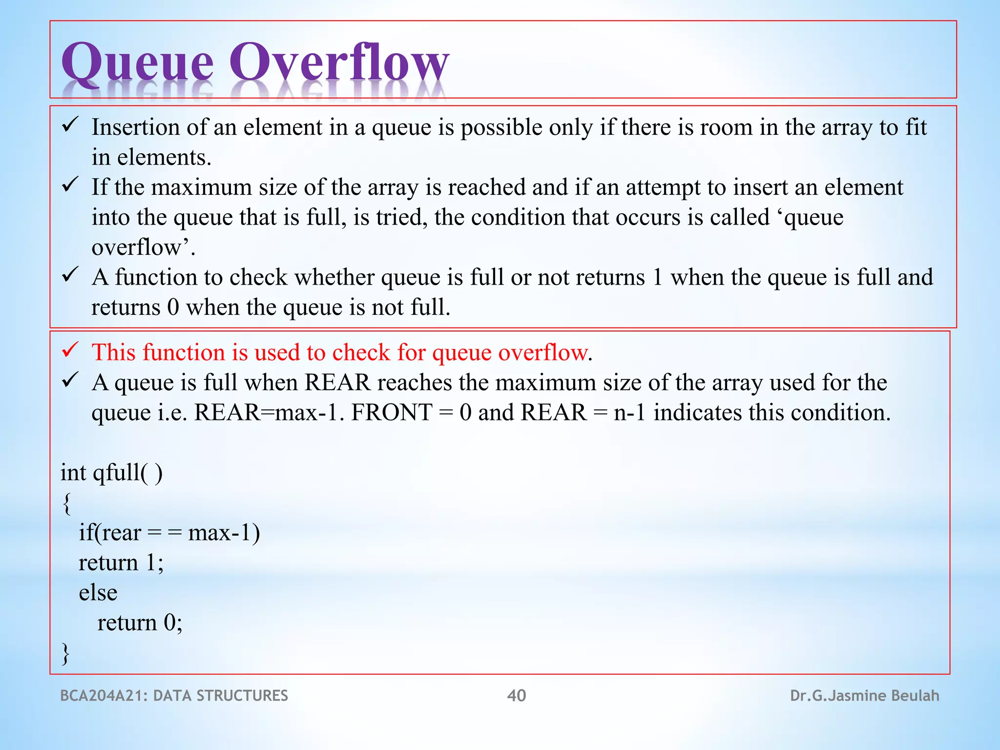BCA204A21: DATA STRUCTURES 40 Dr.G.Jasmine Beulah
Queue Overflow
 Insertion of an element in a queue is possible only if there is room in the array to fit
in elements.
 If the maximum size of the array is reached and if an attempt to insert an element
into the queue that is full, is tried, the condition that occurs is called ‘queue
overflow’.
 A function to check whether queue is full or not returns 1 when the queue is full and
returns 0 when the queue is not full.
 This function is used to check for queue overflow.
 A queue is full when REAR reaches the maximum size of the array used for the
queue i.e. REAR=max-1. FRONT = 0 and REAR = n-1 indicates this condition.
int qfull( )
{
if(rear = = max-1)
return 1;
else
return 0;
}
 