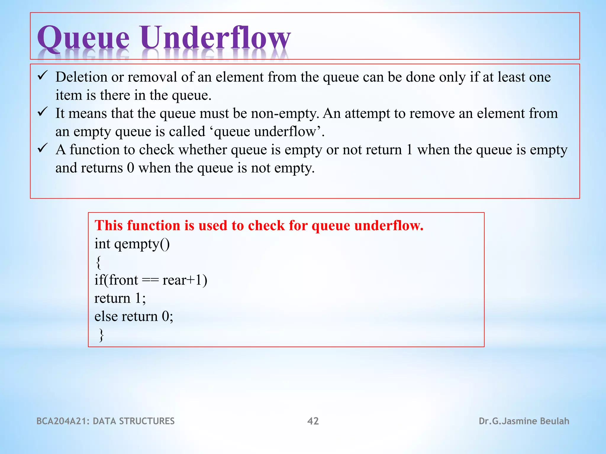 BCA204A21: DATA STRUCTURES 42 Dr.G.Jasmine Beulah
Queue Underflow
 Deletion or removal of an element from the queue can be done only if at least one
item is there in the queue.
 It means that the queue must be non-empty. An attempt to remove an element from
an empty queue is called ‘queue underflow’.
 A function to check whether queue is empty or not return 1 when the queue is empty
and returns 0 when the queue is not empty.
This function is used to check for queue underflow.
int qempty()
{
if(front == rear+1)
return 1;
else return 0;
}
 
