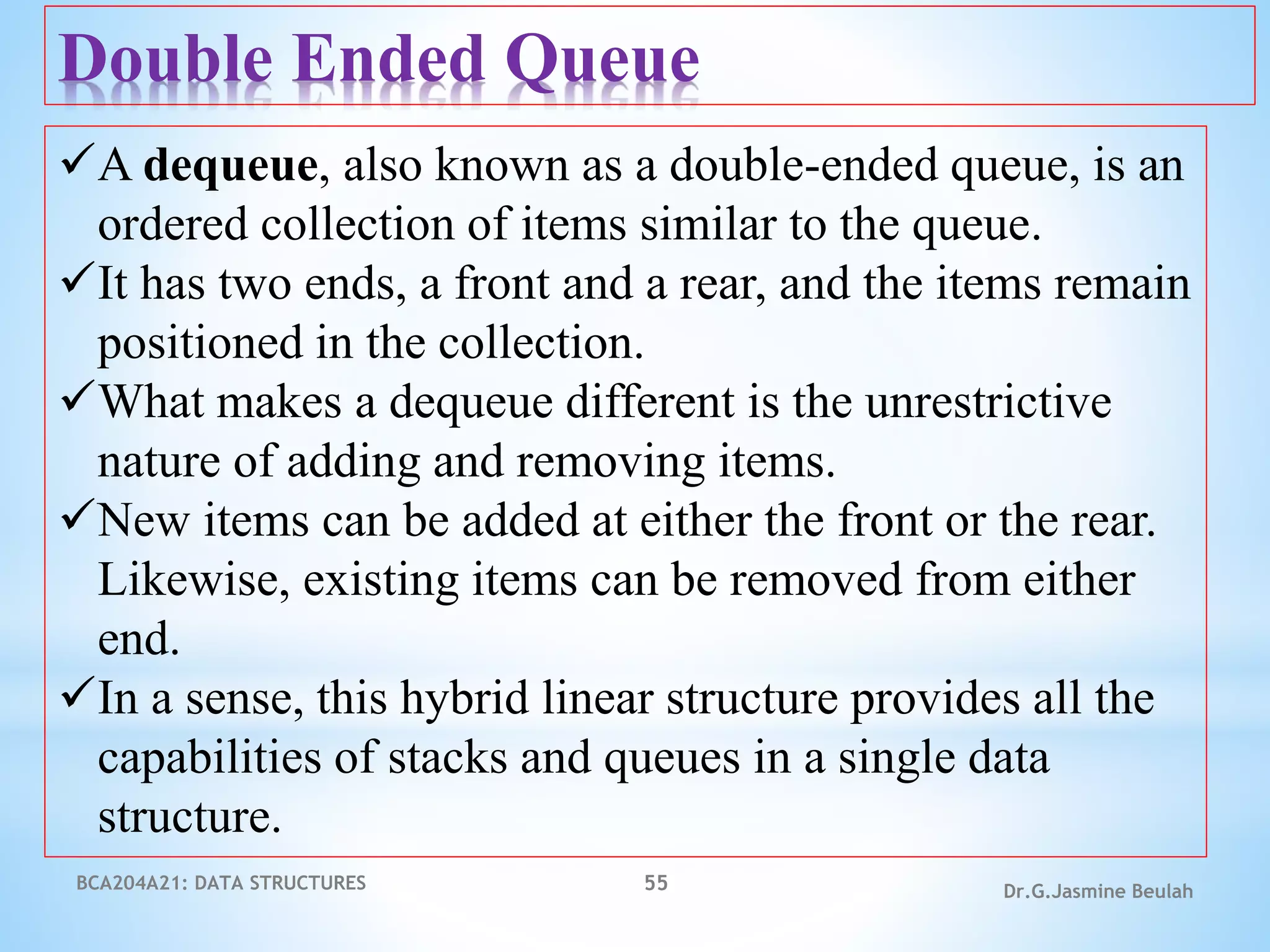 BCA204A21: DATA STRUCTURES 55 Dr.G.Jasmine Beulah
Double Ended Queue
A dequeue, also known as a double-ended queue, is an
ordered collection of items similar to the queue.
It has two ends, a front and a rear, and the items remain
positioned in the collection.
What makes a dequeue different is the unrestrictive
nature of adding and removing items.
New items can be added at either the front or the rear.
Likewise, existing items can be removed from either
end.
In a sense, this hybrid linear structure provides all the
capabilities of stacks and queues in a single data
structure.
 