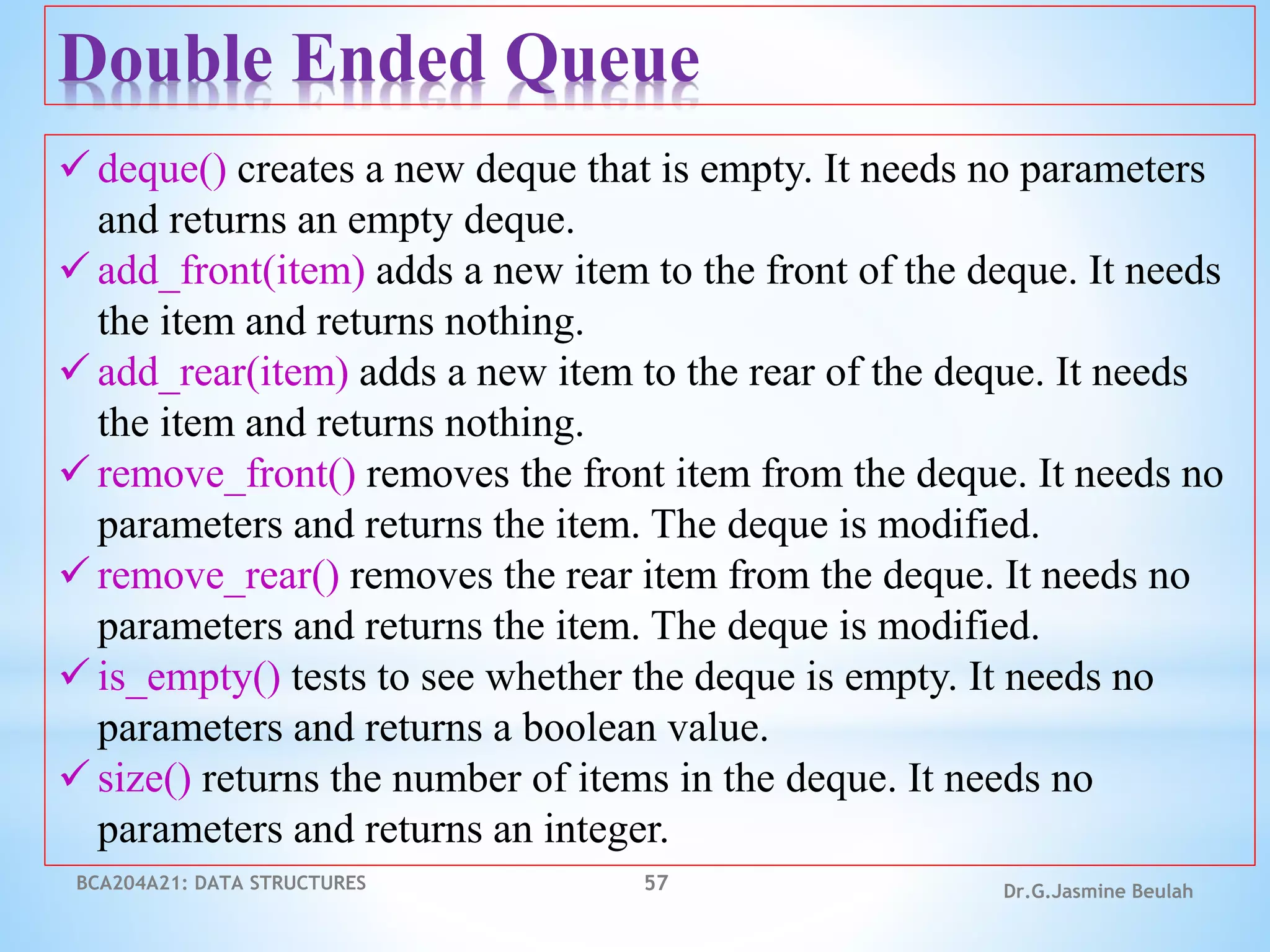 BCA204A21: DATA STRUCTURES 57 Dr.G.Jasmine Beulah
Double Ended Queue
 deque() creates a new deque that is empty. It needs no parameters
and returns an empty deque.
 add_front(item) adds a new item to the front of the deque. It needs
the item and returns nothing.
 add_rear(item) adds a new item to the rear of the deque. It needs
the item and returns nothing.
 remove_front() removes the front item from the deque. It needs no
parameters and returns the item. The deque is modified.
 remove_rear() removes the rear item from the deque. It needs no
parameters and returns the item. The deque is modified.
 is_empty() tests to see whether the deque is empty. It needs no
parameters and returns a boolean value.
 size() returns the number of items in the deque. It needs no
parameters and returns an integer.
 