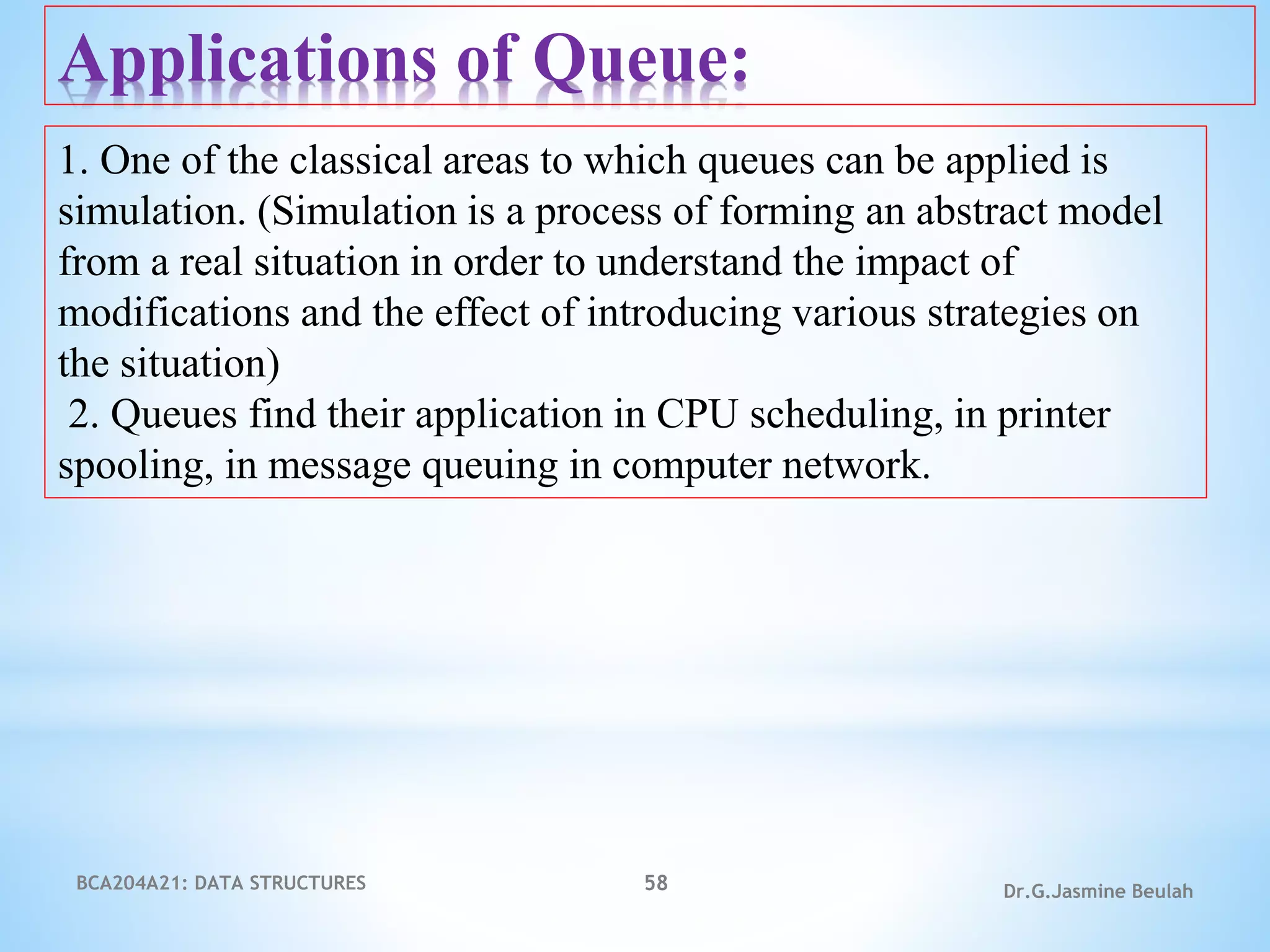 BCA204A21: DATA STRUCTURES 58 Dr.G.Jasmine Beulah
Applications of Queue:
1. One of the classical areas to which queues can be applied is
simulation. (Simulation is a process of forming an abstract model
from a real situation in order to understand the impact of
modifications and the effect of introducing various strategies on
the situation)
2. Queues find their application in CPU scheduling, in printer
spooling, in message queuing in computer network.
 