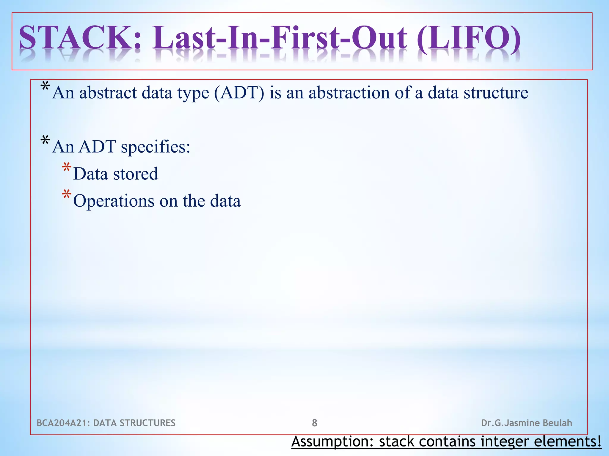 STACK: Last-In-First-Out (LIFO)
*An abstract data type (ADT) is an abstraction of a data structure
*An ADT specifies:
*Data stored
*Operations on the data
8
Assumption: stack contains integer elements!
Dr.G.Jasmine Beulah
BCA204A21: DATA STRUCTURES
 