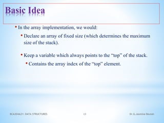 • In the array implementation, we would:
• Declare an array of fixed size (which determines the maximum
size of the stack).
• Keep a variable which always points to the “top” of the stack.
• Contains the array index of the “top” element.
13
Basic Idea
Dr.G.Jasmine Beulah
BCA204A21: DATA STRUCTURES
 