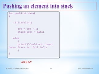 Pushing an element into stack
17
int push(int data)
{
if(!isfull())
{
top = top + 1;
stack[top] = data;
}
else
{
printf("Could not insert
data, Stack is full.n");
}
}
ARRAY
Dr.G.Jasmine Beulah
BCA204A21: DATA STRUCTURES
 