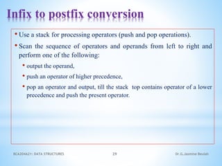 Infix to postfix conversion
• Use a stack for processing operators (push and pop operations).
• Scan the sequence of operators and operands from left to right and
perform one of the following:
• output the operand,
• push an operator of higher precedence,
• pop an operator and output, till the stack top contains operator of a lower
precedence and push the present operator.
BCA204A21: DATA STRUCTURES 29 Dr.G.Jasmine Beulah
 