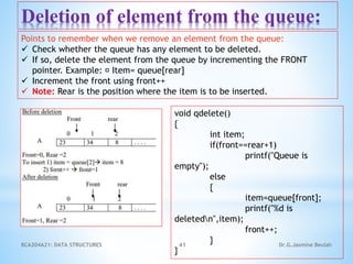 BCA204A21: DATA STRUCTURES 41 Dr.G.Jasmine Beulah
Deletion of element from the queue:
Points to remember when we remove an element from the queue:
 Check whether the queue has any element to be deleted.
 If so, delete the element from the queue by incrementing the FRONT
pointer. Example: Item= queue[rear]
 Increment the front using front++
 Note: Rear is the position where the item is to be inserted.
void qdelete()
{
int item;
if(front==rear+1)
printf("Queue is
empty");
else
{
item=queue[front];
printf("%d is
deletedn",item);
front++;
}
}
 