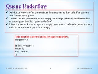 BCA204A21: DATA STRUCTURES 42 Dr.G.Jasmine Beulah
Queue Underflow
 Deletion or removal of an element from the queue can be done only if at least one
item is there in the queue.
 It means that the queue must be non-empty. An attempt to remove an element from
an empty queue is called ‘queue underflow’.
 A function to check whether queue is empty or not return 1 when the queue is empty
and returns 0 when the queue is not empty.
This function is used to check for queue underflow.
int qempty()
{
if(front == rear+1)
return 1;
else return 0;
}
 