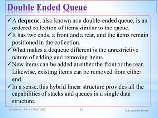 BCA204A21: DATA STRUCTURES 55 Dr.G.Jasmine Beulah
Double Ended Queue
A dequeue, also known as a double-ended queue, is an
ordered collection of items similar to the queue.
It has two ends, a front and a rear, and the items remain
positioned in the collection.
What makes a dequeue different is the unrestrictive
nature of adding and removing items.
New items can be added at either the front or the rear.
Likewise, existing items can be removed from either
end.
In a sense, this hybrid linear structure provides all the
capabilities of stacks and queues in a single data
structure.
 