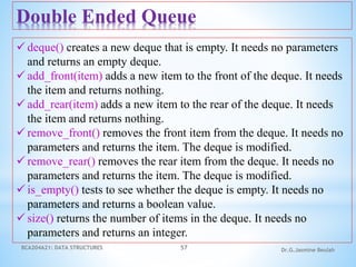 BCA204A21: DATA STRUCTURES 57 Dr.G.Jasmine Beulah
Double Ended Queue
 deque() creates a new deque that is empty. It needs no parameters
and returns an empty deque.
 add_front(item) adds a new item to the front of the deque. It needs
the item and returns nothing.
 add_rear(item) adds a new item to the rear of the deque. It needs
the item and returns nothing.
 remove_front() removes the front item from the deque. It needs no
parameters and returns the item. The deque is modified.
 remove_rear() removes the rear item from the deque. It needs no
parameters and returns the item. The deque is modified.
 is_empty() tests to see whether the deque is empty. It needs no
parameters and returns a boolean value.
 size() returns the number of items in the deque. It needs no
parameters and returns an integer.
 