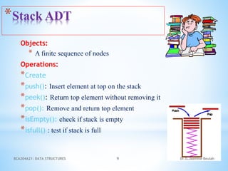 Objects:
* A finite sequence of nodes
Operations:
*Create
*push(): Insert element at top on the stack
*peek(): Return top element without removing it
*pop(): Remove and return top element
*isEmpty(): check if stack is empty
*isfull() : test if stack is full
*Stack ADT
Dr.G.Jasmine Beulah
BCA204A21: DATA STRUCTURES 9
 