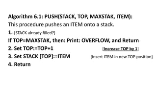 Algorithm 6.1: PUSH(STACK, TOP, MAXSTAK, ITEM):
This procedure pushes an ITEM onto a stack.
1. [STACK already filled?]
If TOP=MAXSTAK, then: Print: OVERFLOW, and Return
2. Set TOP:=TOP+1 [Increase TOP by 1]
3. Set STACK [TOP]:=ITEM [Insert ITEM in new TOP position]
4. Return
 