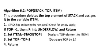 Algorithm 6.2: POP(STACK, TOP, ITEM)
This procedure deletes the top element of STACK and assigns
it to the variable ITEM.
1. [STACK has an item to be removed? Check for empty stack]
If TOP=-1, then: Print: UNDERFLOW, and Return
2. Set ITEM:=STACK[TOP] [Assigns TOP element to ITEM]
3. Set TOP=TOP-1 [Decrease TOP by 1.]
4. Return
 