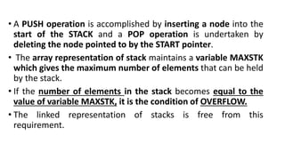• A PUSH operation is accomplished by inserting a node into the
start of the STACK and a POP operation is undertaken by
deleting the node pointed to by the START pointer.
• The array representation of stack maintains a variable MAXSTK
which gives the maximum number of elements that can be held
by the stack.
• If the number of elements in the stack becomes equal to the
value of variable MAXSTK, it is the condition of OVERFLOW.
• The linked representation of stacks is free from this
requirement.
 