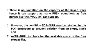 • There is no limitation on the capacity of the linked stack
hence it can support as many PUSH operations as free
storage list (the AVAIL list) can support.
1. However, the condition TOP=NULL may be retained in the
POP procedure to prevent deletion from an empty stack
and
2. AVAIL=NULL to check for the available space in the free
storage list.
 
