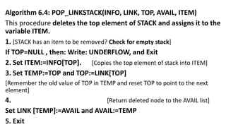 Algorithm 6.4: POP_LINKSTACK(INFO, LINK, TOP, AVAIL, ITEM)
This procedure deletes the top element of STACK and assigns it to the
variable ITEM.
1. [STACK has an item to be removed? Check for empty stack]
If TOP=NULL , then: Write: UNDERFLOW, and Exit
2. Set ITEM:=INFO[TOP]. [Copies the top element of stack into ITEM]
3. Set TEMP:=TOP and TOP:=LINK[TOP]
[Remember the old value of TOP in TEMP and reset TOP to point to the next
element]
4. [Return deleted node to the AVAIL list]
Set LINK [TEMP]:=AVAIL and AVAIL:=TEMP
5. Exit
 