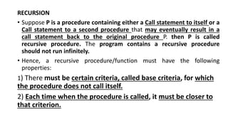 RECURSION
• Suppose P is a procedure containing either a Call statement to itself or a
Call statement to a second procedure that may eventually result in a
call statement back to the original procedure P. then P is called
recursive procedure. The program contains a recursive procedure
should not run infinitely.
• Hence, a recursive procedure/function must have the following
properties:
1) There must be certain criteria, called base criteria, for which
the procedure does not call itself.
2) Each time when the procedure is called, it must be closer to
that criterion.
 