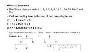 Fibonacci Sequence
• The Fibonacci sequence is 0, 1, 1, 2, 3, 5, 8, 13, 21, 34, 55. F0 =0 and
F1= 1.
• Each succeeding term is the sum of two preceding terms.
a) If n = 1 then Fn = 0.
b) If n = 2 then Fn = 1
c) If n > 2, then Fn = Fn-1 + Fn-2
 