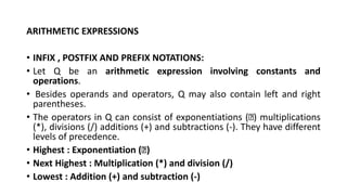 ARITHMETIC EXPRESSIONS
• INFIX , POSTFIX AND PREFIX NOTATIONS:
• Let Q be an arithmetic expression involving constants and
operations.
• Besides operands and operators, Q may also contain left and right
parentheses.
• The operators in Q can consist of exponentiations ( ) multiplications
(*), divisions (/) additions (+) and subtractions (-). They have different
levels of precedence.
• Highest : Exponentiation ( )
• Next Highest : Multiplication (*) and division (/)
• Lowest : Addition (+) and subtraction (-)
 