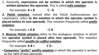 1. Generally, expressions can be written in which the operator is
written between the operands. This is called infix notation.
For example: A + B C - D
2. Polish notation, named after the Polish mathematician Jan
Lukasiewicz, refers to the notation in which the operator symbol is
placed before its two operands. This notation frequently called prefix
notation.
For example, + A B - C D
3. Reverse Polish notation refers to the analogous notation in which
the operator symbol is placed after two operands. This notation
frequently called postfix (or suffix) notation
For example: A B + C D -
• Computers “prefer” postfix notation in which the operator is written
to the right of two operands.
 