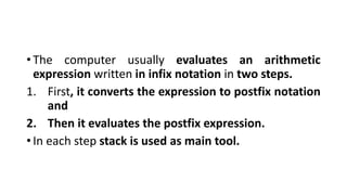 • The computer usually evaluates an arithmetic
expression written in infix notation in two steps.
1. First, it converts the expression to postfix notation
and
2. Then it evaluates the postfix expression.
• In each step stack is used as main tool.
 