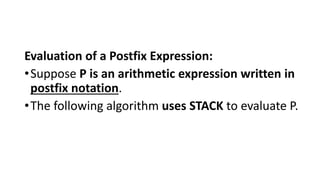 Evaluation of a Postfix Expression:
•Suppose P is an arithmetic expression written in
postfix notation.
•The following algorithm uses STACK to evaluate P.
 