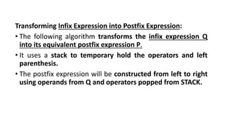Transforming Infix Expression into Postfix Expression:
• The following algorithm transforms the infix expression Q
into its equivalent postfix expression P.
• It uses a stack to temporary hold the operators and left
parenthesis.
• The postfix expression will be constructed from left to right
using operands from Q and operators popped from STACK.
 