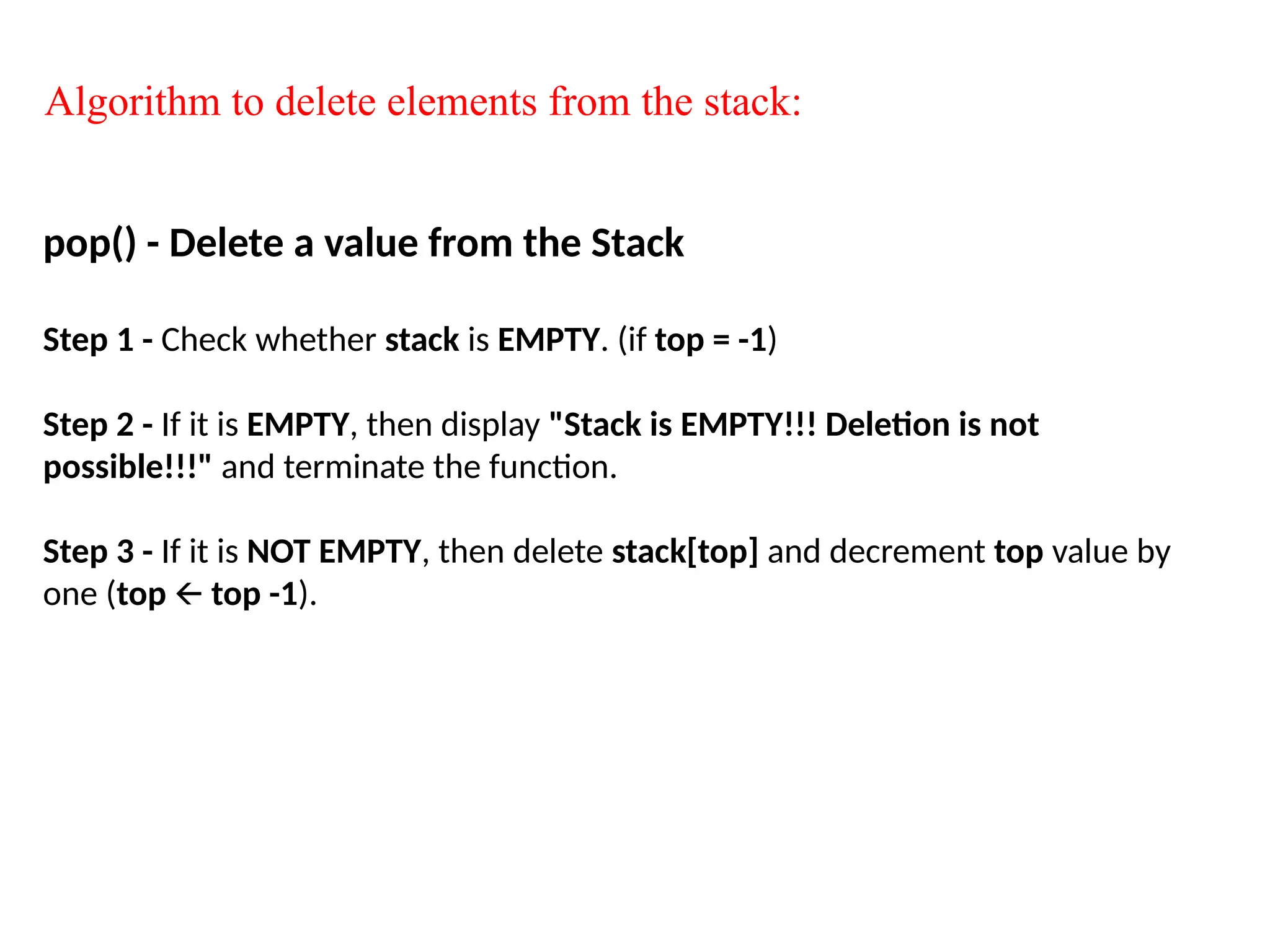 Algorithm to delete elements from the stack:
pop() - Delete a value from the Stack
Step 1 - Check whether stack is EMPTY. (if top = -1)
Step 2 - If it is EMPTY, then display "Stack is EMPTY!!! Deletion is not
possible!!!" and terminate the function.
Step 3 - If it is NOT EMPTY, then delete stack[top] and decrement top value by
one (top top -1
🡨 ).
 