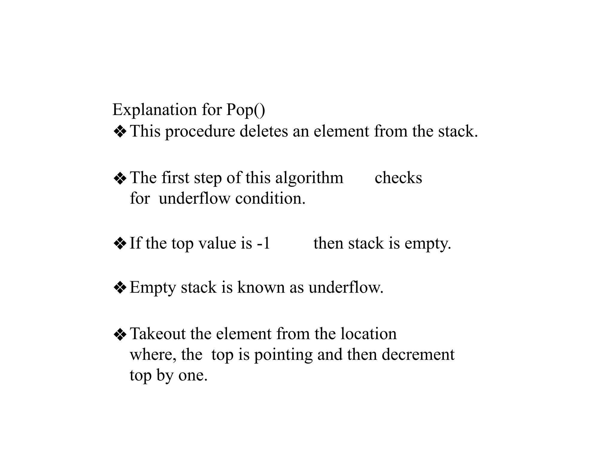 Explanation for Pop()
❖This procedure deletes an element from the stack.
❖The first step of this algorithm checks
for underflow condition.
❖If the top value is -1 then stack is empty.
❖Empty stack is known as underflow.
❖Takeout the element from the location
where, the top is pointing and then decrement
top by one.
 