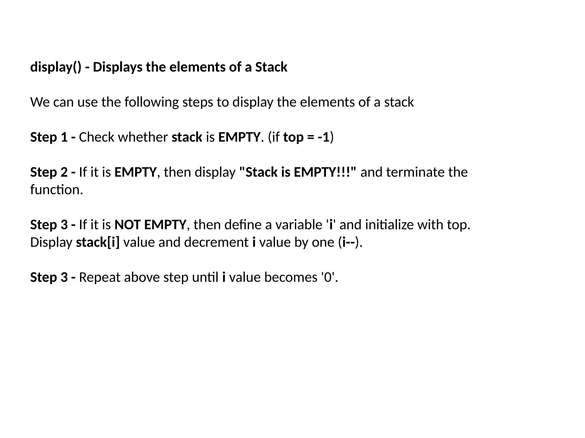 display() - Displays the elements of a Stack
We can use the following steps to display the elements of a stack
Step 1 - Check whether stack is EMPTY. (if top = -1)
Step 2 - If it is EMPTY, then display "Stack is EMPTY!!!" and terminate the
function.
Step 3 - If it is NOT EMPTY, then define a variable 'i' and initialize with top.
Display stack[i] value and decrement i value by one (i--).
Step 3 - Repeat above step until i value becomes '0'.
 