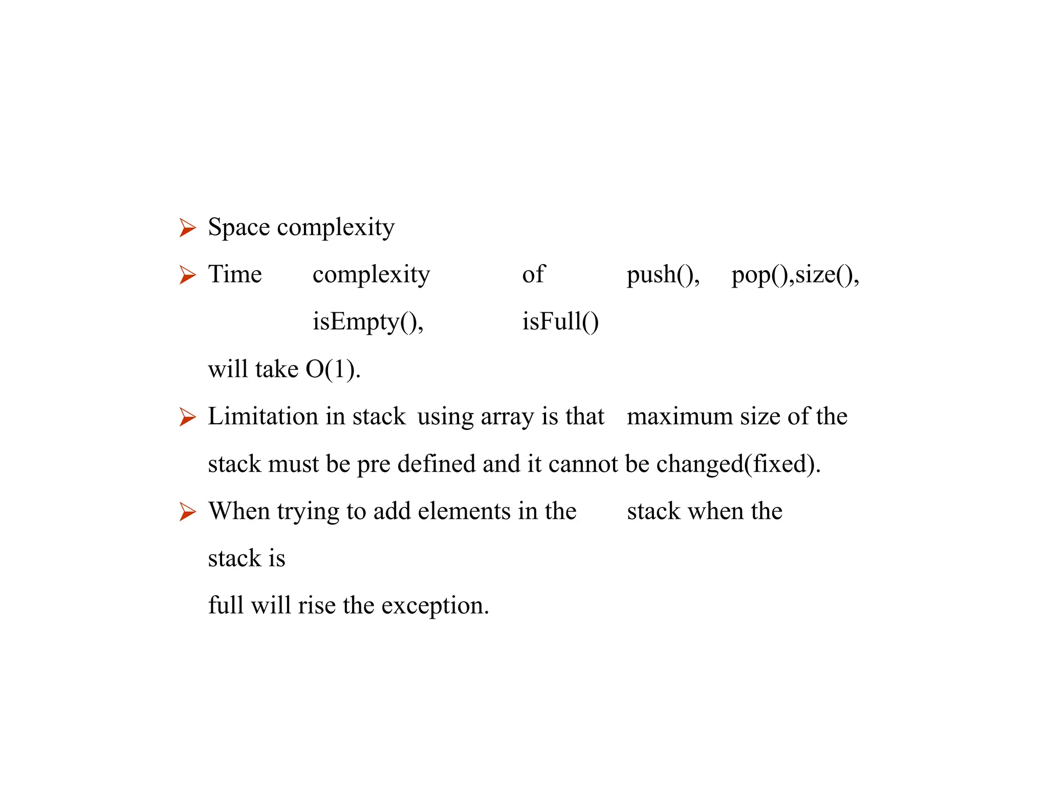 ⮚ Space complexity
⮚ Time complexity of push(), pop(),size(),
isEmpty(), isFull()
will take O(1).
⮚ Limitation in stack using array is that maximum size of the
stack must be pre defined and it cannot be changed(fixed).
⮚ When trying to add elements in the stack when the
stack is
full will rise the exception.
 