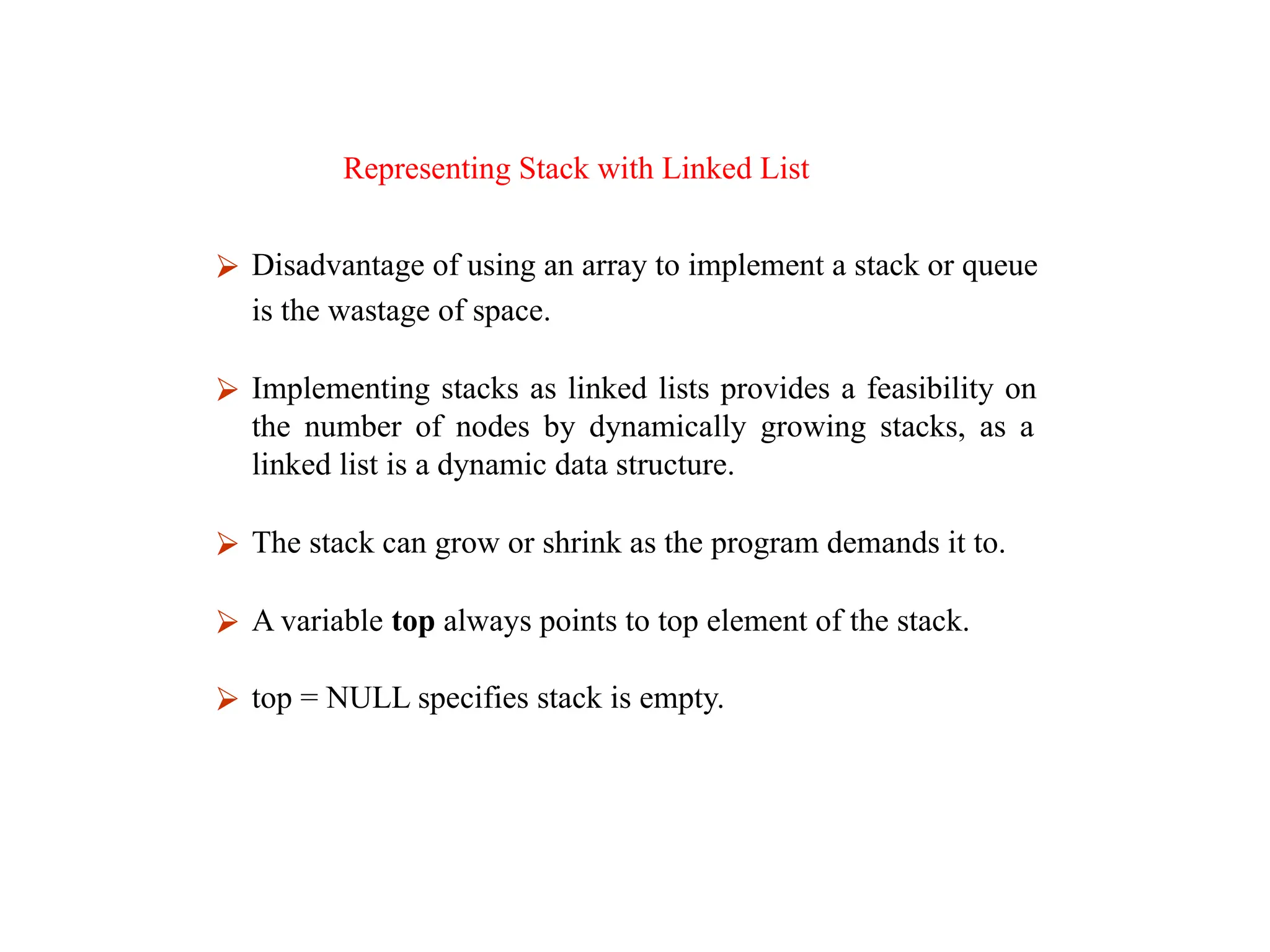Representing Stack with Linked List
⮚ Disadvantage of using an array to implement a stack or queue
is the wastage of space.
⮚ Implementing stacks as linked lists provides a feasibility on
the number of nodes by dynamically growing stacks, as a
linked list is a dynamic data structure.
⮚ The stack can grow or shrink as the program demands it to.
⮚ A variable top always points to top element of the stack.
⮚ top = NULL specifies stack is empty.
 