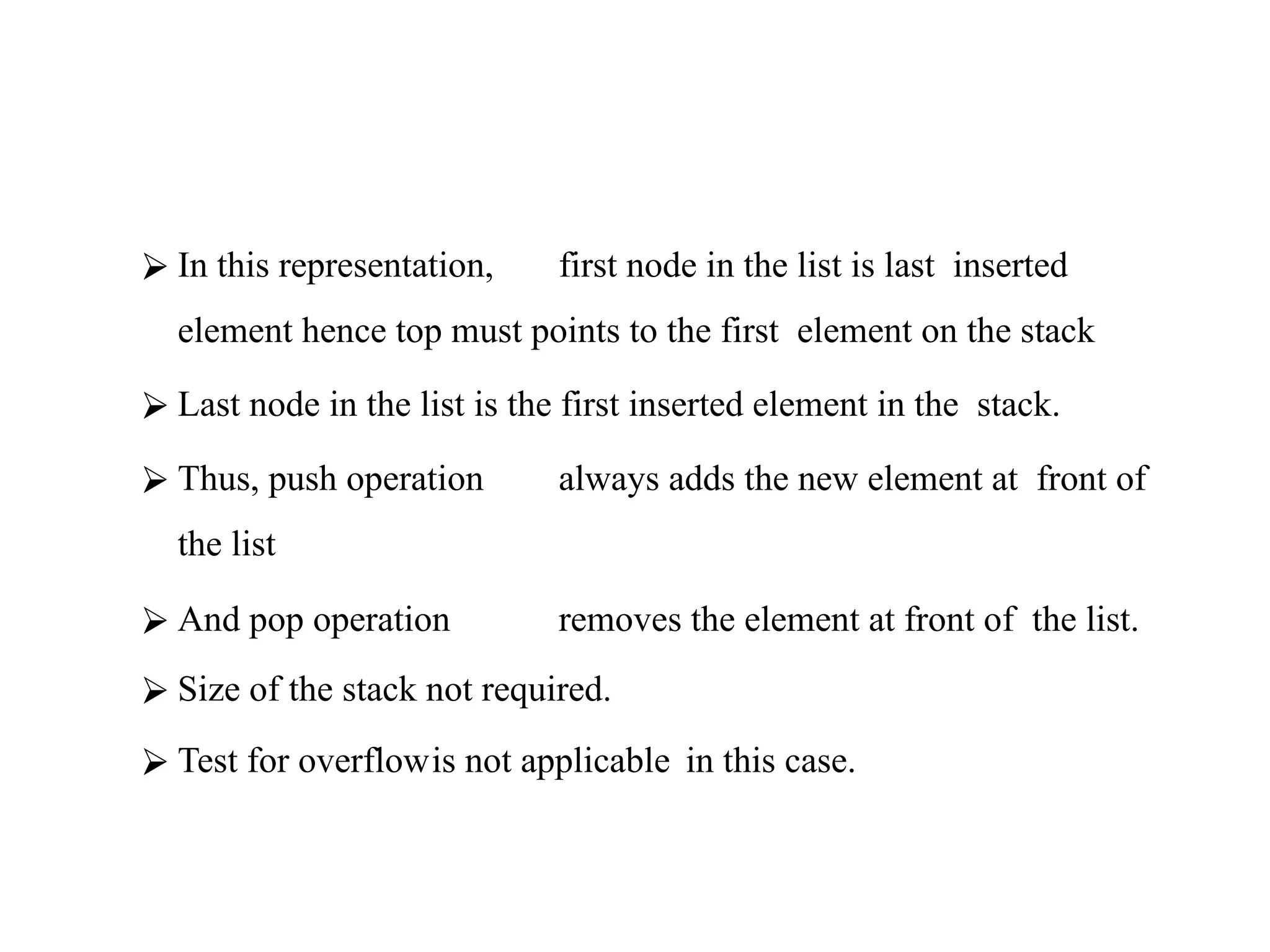 ⮚ In this representation, first node in the list is last inserted
element hence top must points to the first element on the stack
⮚ Last node in the list is the first inserted element in the stack.
⮚ Thus, push operation always adds the new element at front of
the list
⮚ And pop operation removes the element at front of the list.
⮚ Size of the stack not required.
⮚ Test for overflowis not applicable in this case.
 