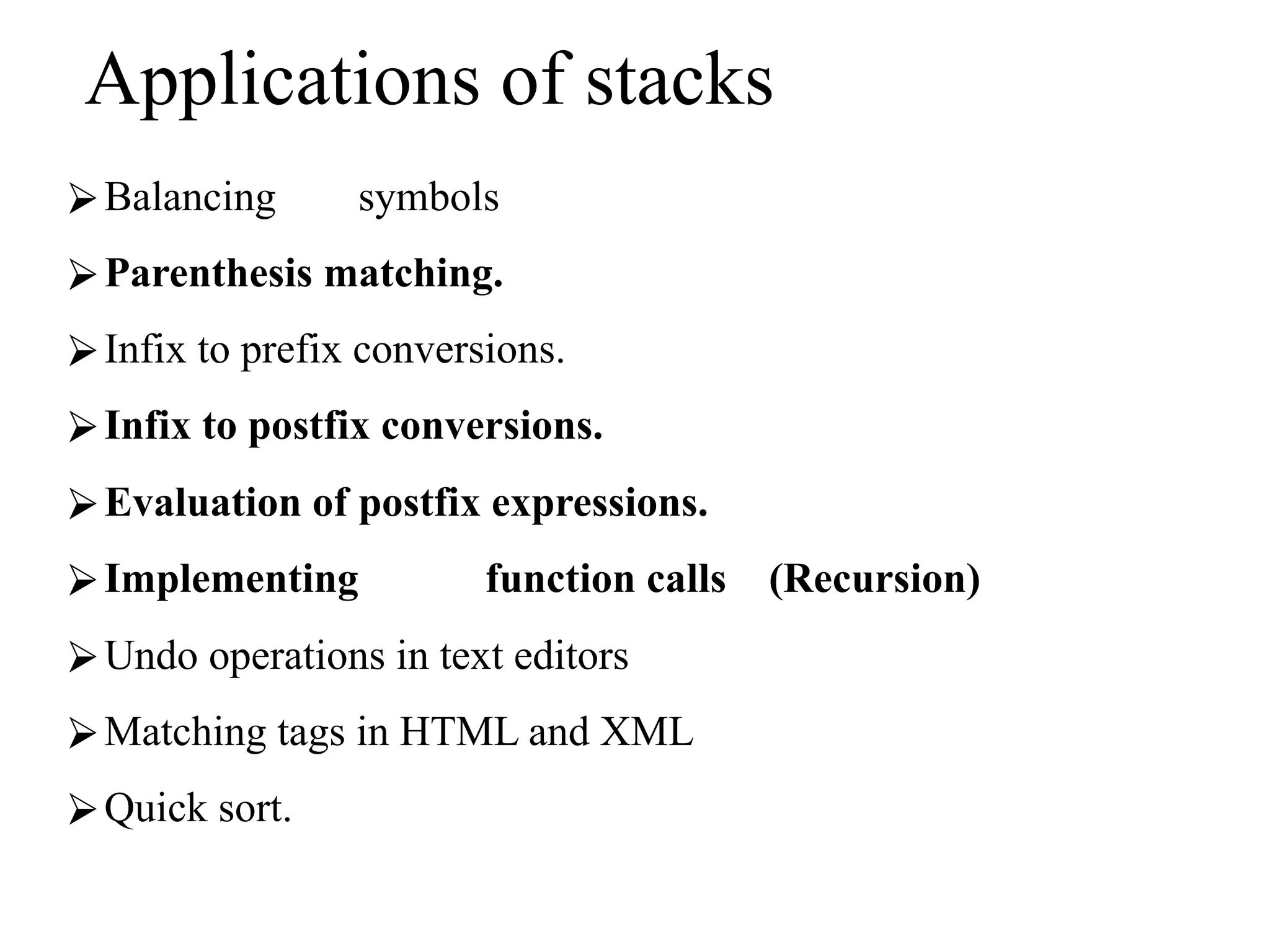 Applications of stacks
⮚Balancing symbols
⮚Parenthesis matching.
⮚Infix to prefix conversions.
⮚Infix to postfix conversions.
⮚Evaluation of postfix expressions.
⮚Implementing function calls (Recursion)
⮚Undo operations in text editors
⮚Matching tags in HTML and XML
⮚Quick sort.
 