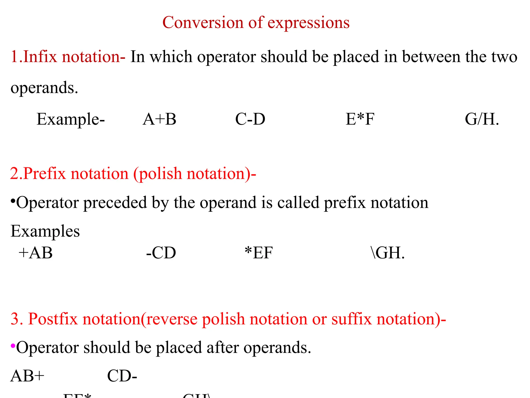 Conversion of expressions
1.Infix notation- In which operator should be placed in between the two
operands.
Example- A+B C-D E*F G/H.
2.Prefix notation (polish notation)-
•Operator preceded by the operand is called prefix notation
Examples
+AB -CD *EF GH.
3. Postfix notation(reverse polish notation or suffix notation)-
•Operator should be placed after operands.
AB+ CD-
 