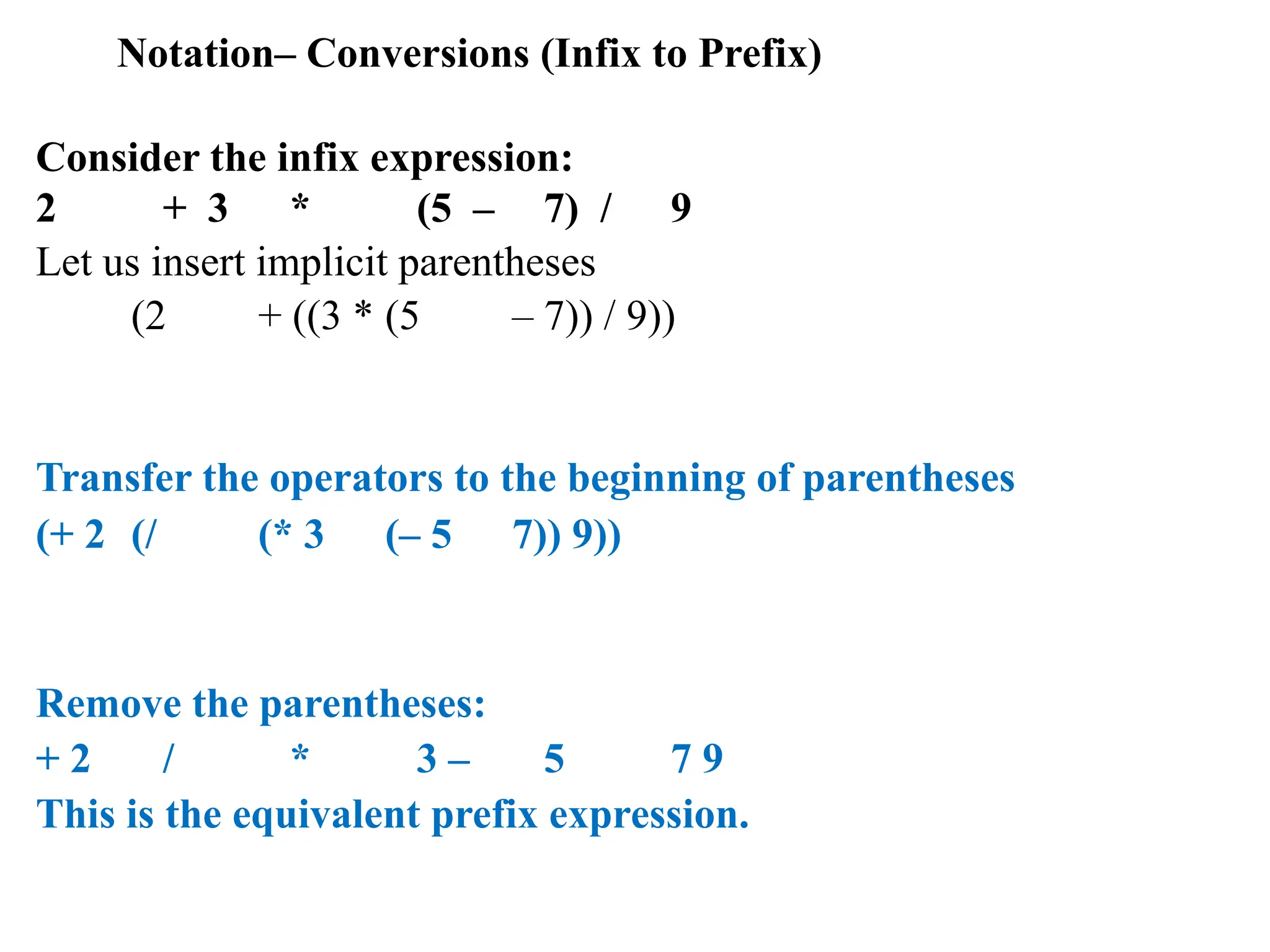 Notation– Conversions (Infix to Prefix)
Consider the infix expression:
2 + 3 * (5 – 7) / 9
Let us insert implicit parentheses
(2 + ((3 * (5 – 7)) / 9))
Transfer the operators to the beginning of parentheses
(+ 2 (/ (* 3 (– 5 7)) 9))
Remove the parentheses:
+ 2 / * 3 – 5 7 9
This is the equivalent prefix expression.
 