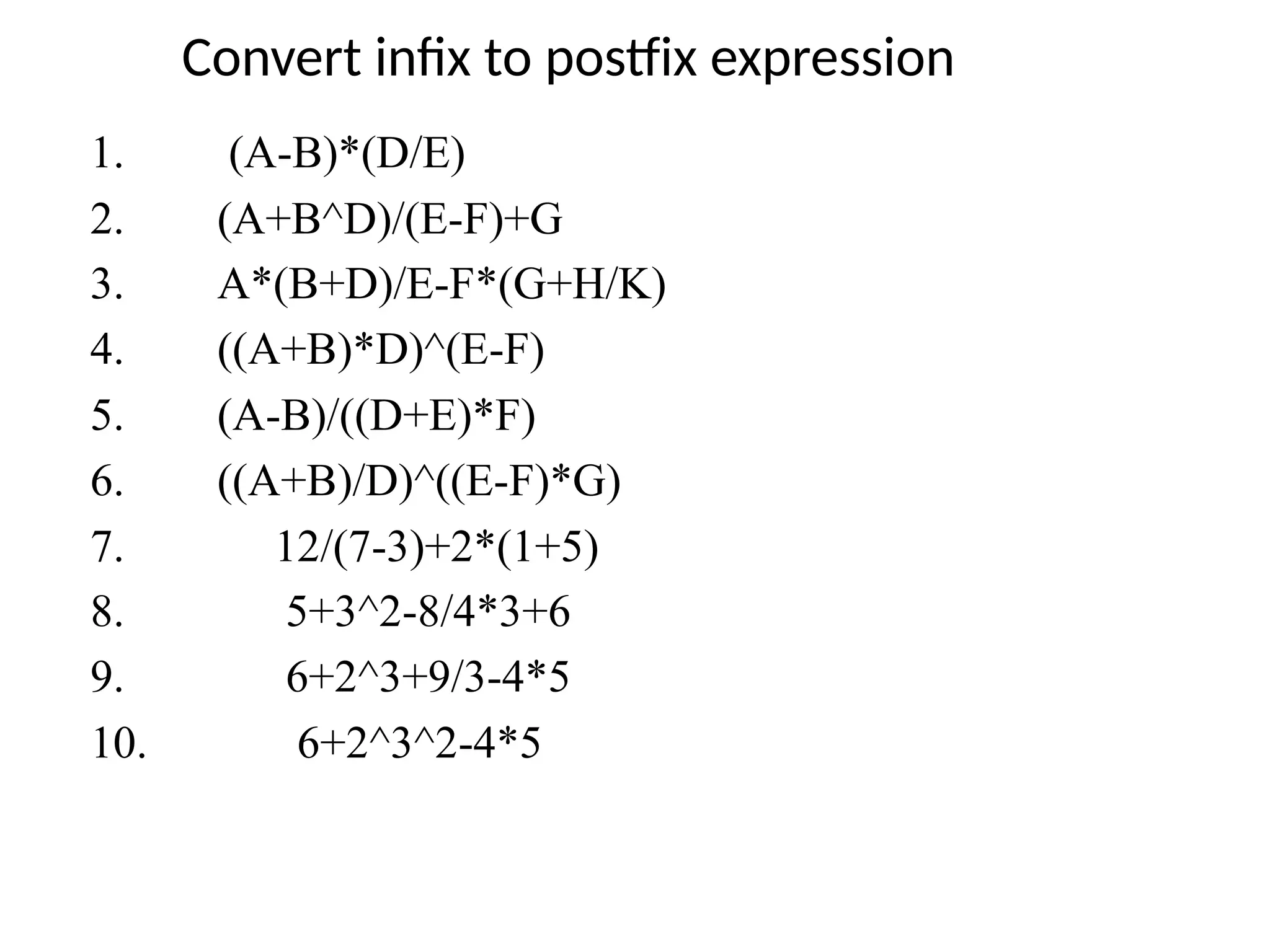 Convert infix to postfix expression
1. (A-B)*(D/E)
2. (A+B^D)/(E-F)+G
3. A*(B+D)/E-F*(G+H/K)
4. ((A+B)*D)^(E-F)
5. (A-B)/((D+E)*F)
6. ((A+B)/D)^((E-F)*G)
7. 12/(7-3)+2*(1+5)
8. 5+3^2-8/4*3+6
9. 6+2^3+9/3-4*5
10. 6+2^3^2-4*5
 