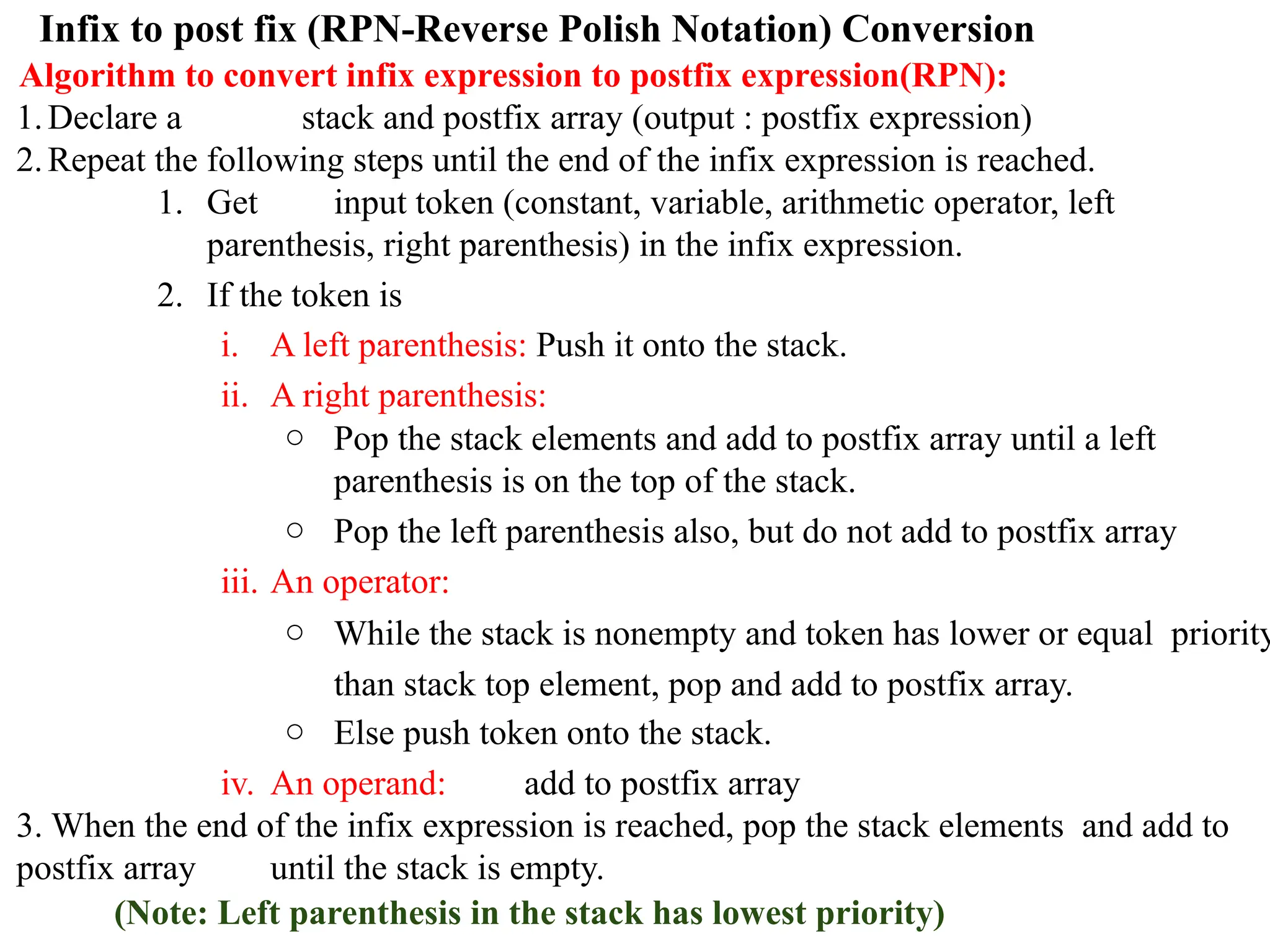 Infix to post fix (RPN-Reverse Polish Notation) Conversion
Algorithm to convert infix expression to postfix expression(RPN):
1.Declare a stack and postfix array (output : postfix expression)
2.Repeat the following steps until the end of the infix expression is reached.
1. Get input token (constant, variable, arithmetic operator, left
parenthesis, right parenthesis) in the infix expression.
2. If the token is
i. A left parenthesis: Push it onto the stack.
ii. A right parenthesis:
○ Pop the stack elements and add to postfix array until a left
parenthesis is on the top of the stack.
○ Pop the left parenthesis also, but do not add to postfix array
iii. An operator:
○ While the stack is nonempty and token has lower or equal priority
than stack top element, pop and add to postfix array.
○ Else push token onto the stack.
iv. An operand: add to postfix array
3. When the end of the infix expression is reached, pop the stack elements and add to
postfix array until the stack is empty.
(Note: Left parenthesis in the stack has lowest priority)
 