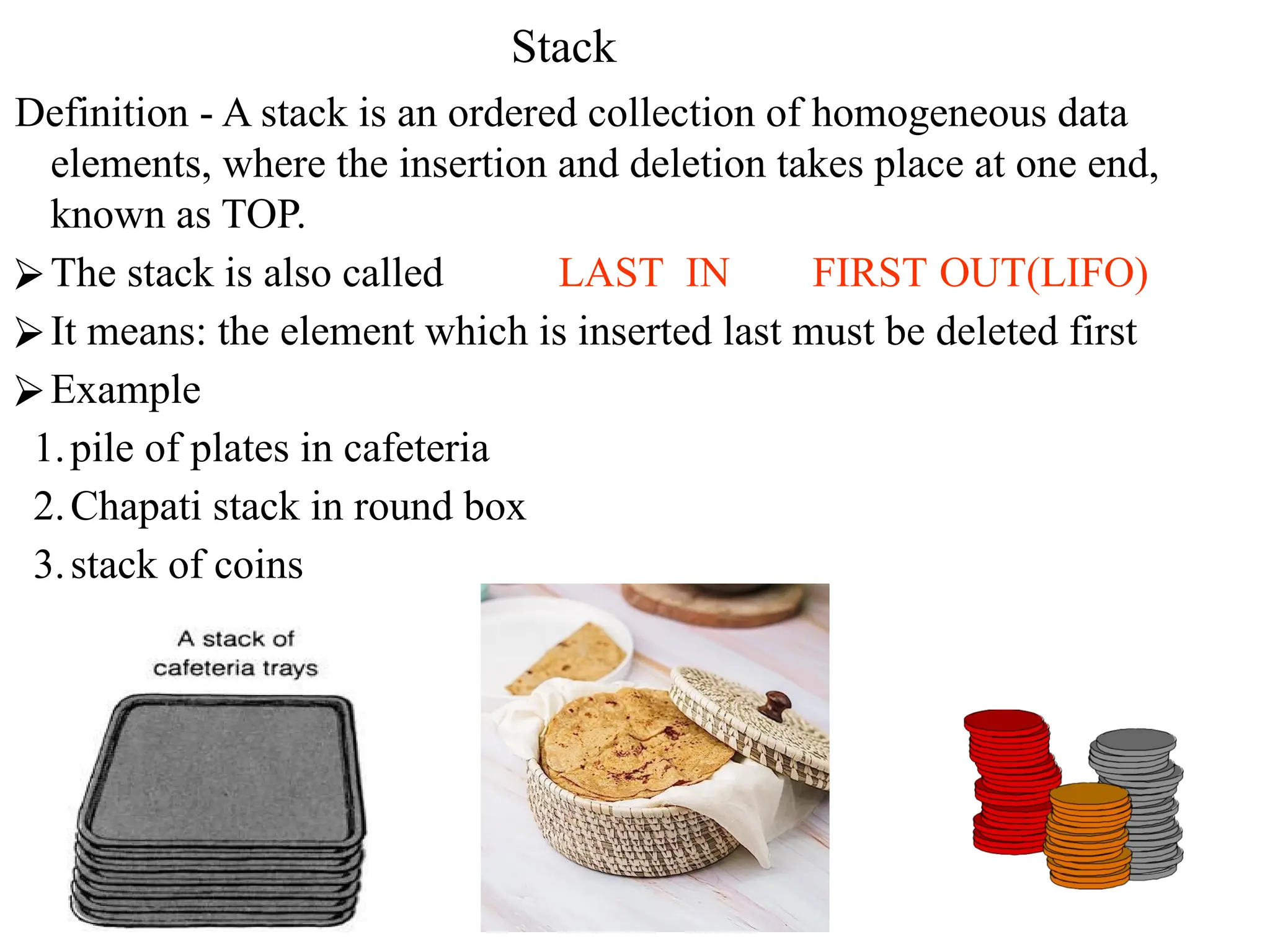 Stack
Definition - A stack is an ordered collection of homogeneous data
elements, where the insertion and deletion takes place at one end,
known as TOP.
⮚The stack is also called LAST IN FIRST OUT(LIFO)
⮚It means: the element which is inserted last must be deleted first
⮚Example
1.pile of plates in cafeteria
2.Chapati stack in round box
3.stack of coins
 