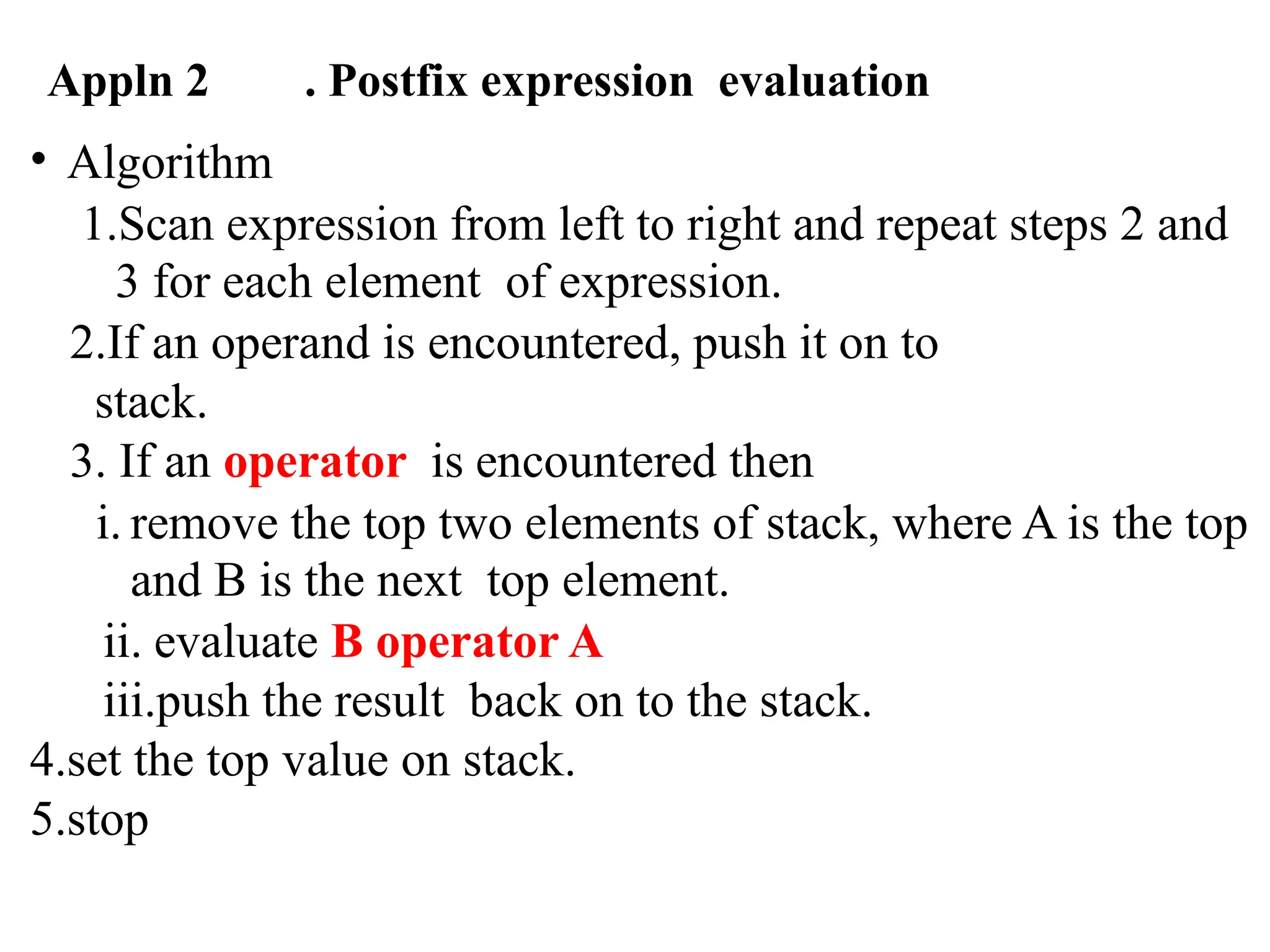 Appln 2 . Postfix expression evaluation
• Algorithm
1.Scan expression from left to right and repeat steps 2 and
3 for each element of expression.
2.If an operand is encountered, push it on to
stack.
3. If an operator is encountered then
i. remove the top two elements of stack, where A is the top
and B is the next top element.
ii. evaluate B operator A
iii.push the result back on to the stack.
4.set the top value on stack.
5.stop
 