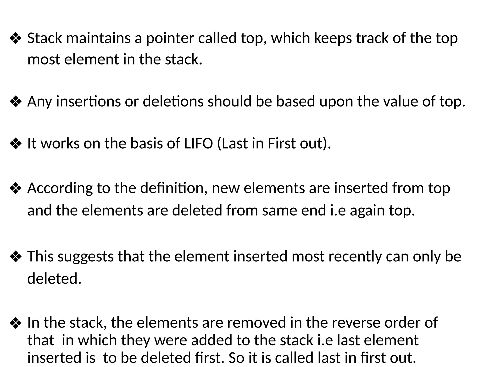 ❖ Stack maintains a pointer called top, which keeps track of the top
most element in the stack.
❖ Any insertions or deletions should be based upon the value of top.
❖ It works on the basis of LIFO (Last in First out).
❖ According to the definition, new elements are inserted from top
and the elements are deleted from same end i.e again top.
❖ This suggests that the element inserted most recently can only be
deleted.
❖ In the stack, the elements are removed in the reverse order of
that in which they were added to the stack i.e last element
inserted is to be deleted first. So it is called last in first out.
 