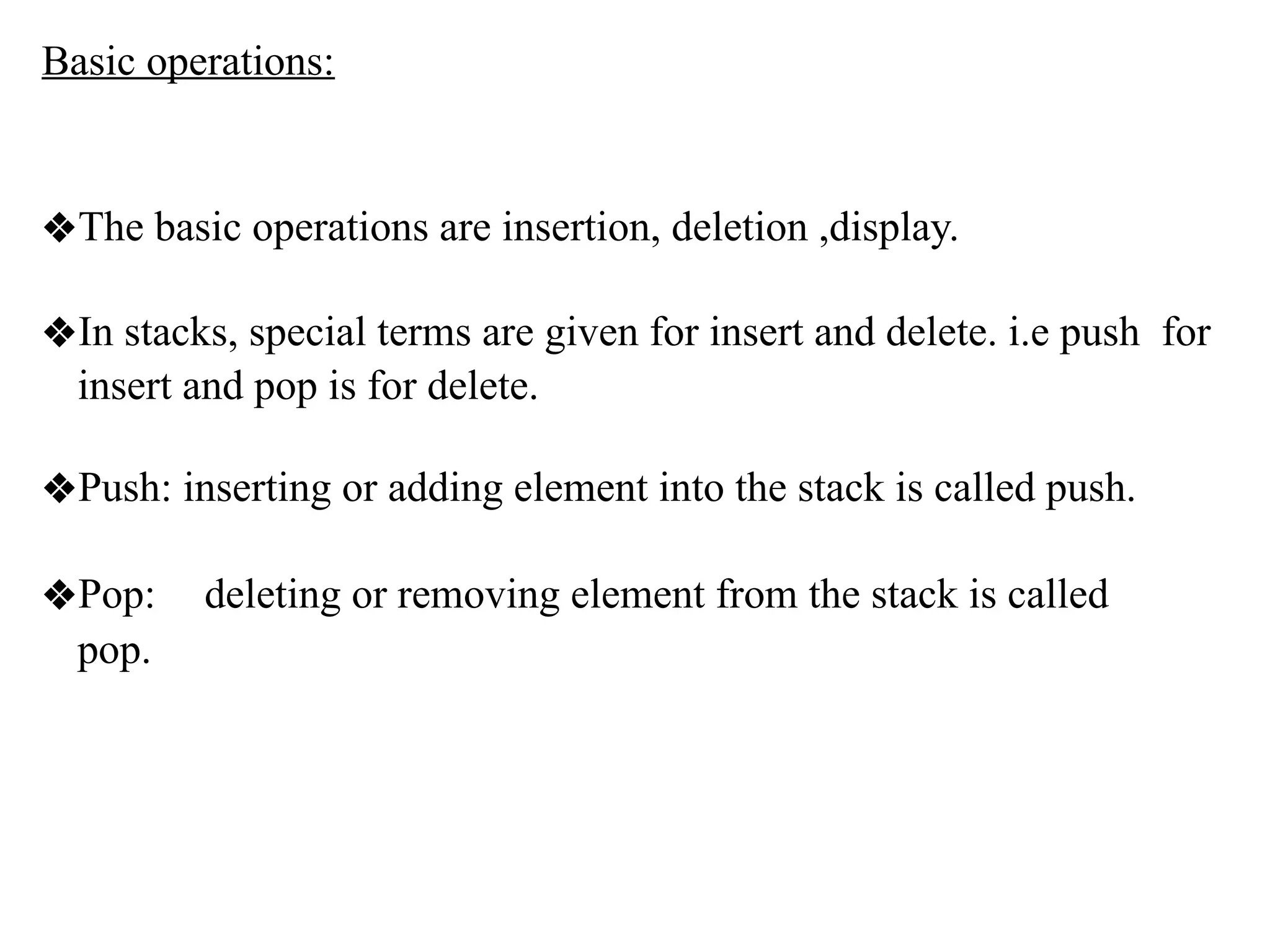 Basic operations:
❖The basic operations are insertion, deletion ,display.
❖In stacks, special terms are given for insert and delete. i.e push for
insert and pop is for delete.
❖Push: inserting or adding element into the stack is called push.
❖Pop: deleting or removing element from the stack is called
pop.
 