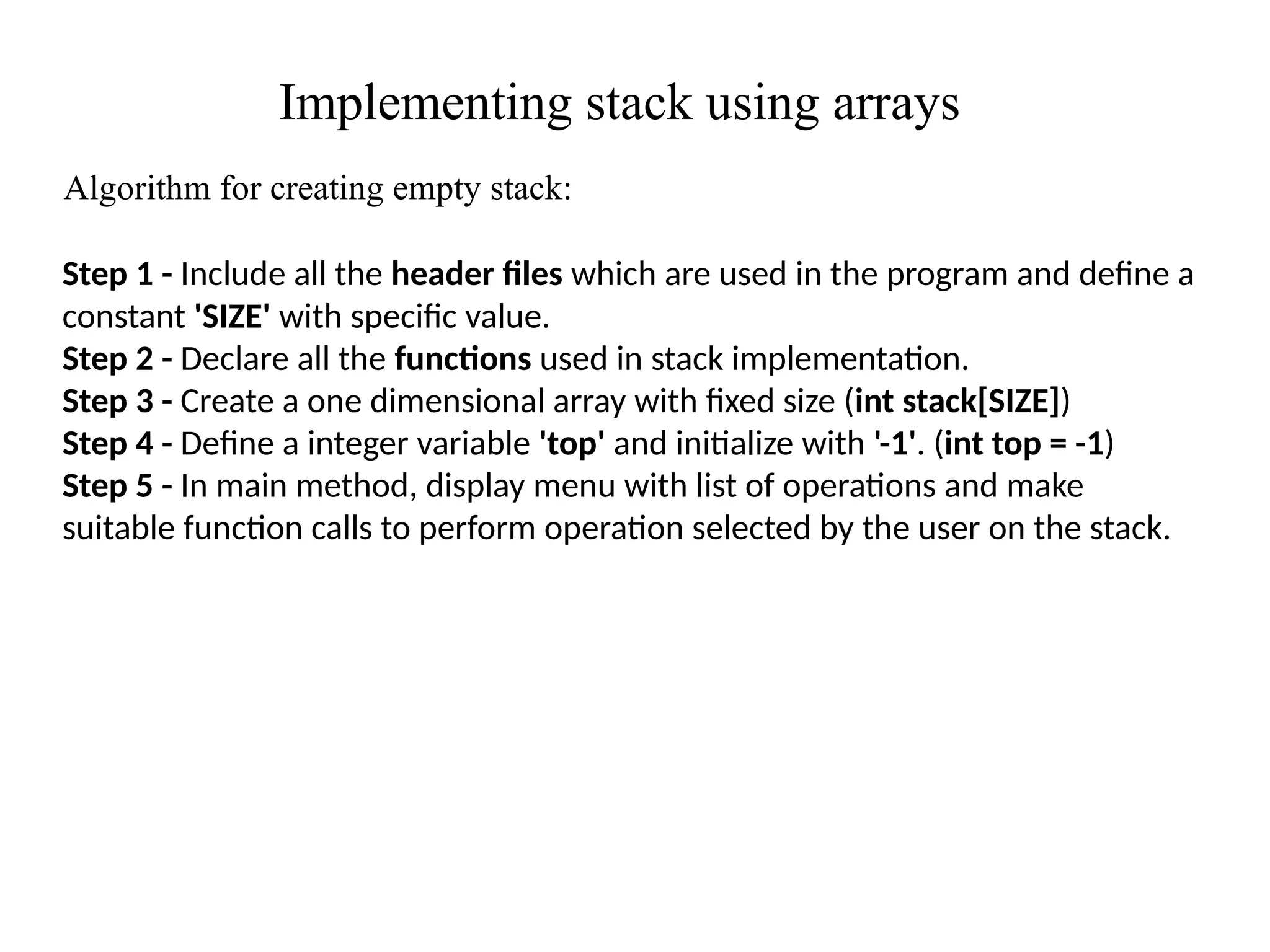 Implementing stack using arrays
Algorithm for creating empty stack:
Step 1 - Include all the header files which are used in the program and define a
constant 'SIZE' with specific value.
Step 2 - Declare all the functions used in stack implementation.
Step 3 - Create a one dimensional array with fixed size (int stack[SIZE])
Step 4 - Define a integer variable 'top' and initialize with '-1'. (int top = -1)
Step 5 - In main method, display menu with list of operations and make
suitable function calls to perform operation selected by the user on the stack.
 